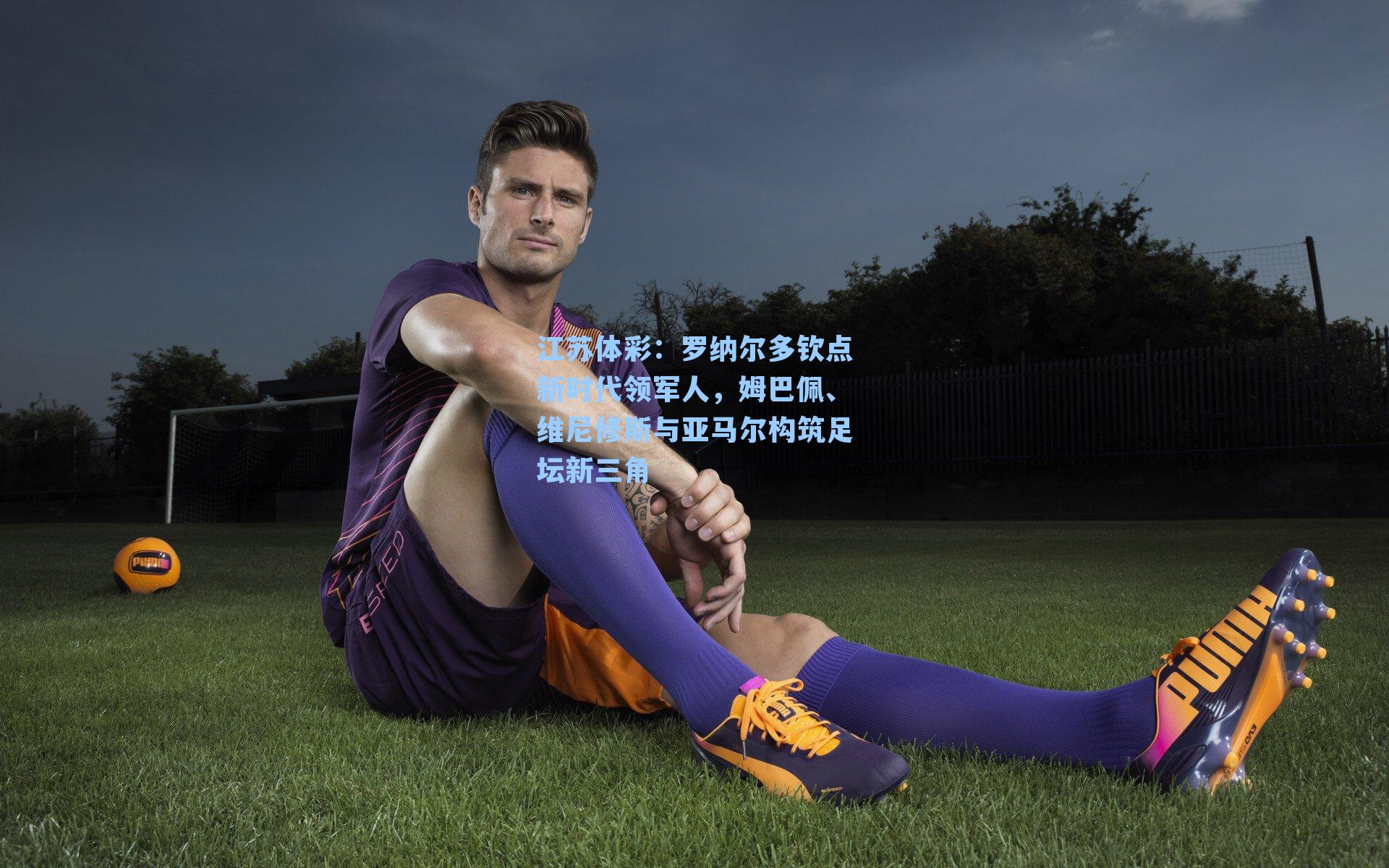 江苏体彩：罗纳尔多钦点新时代领军人，姆巴佩、维尼修斯与亚马尔构筑足坛新三角