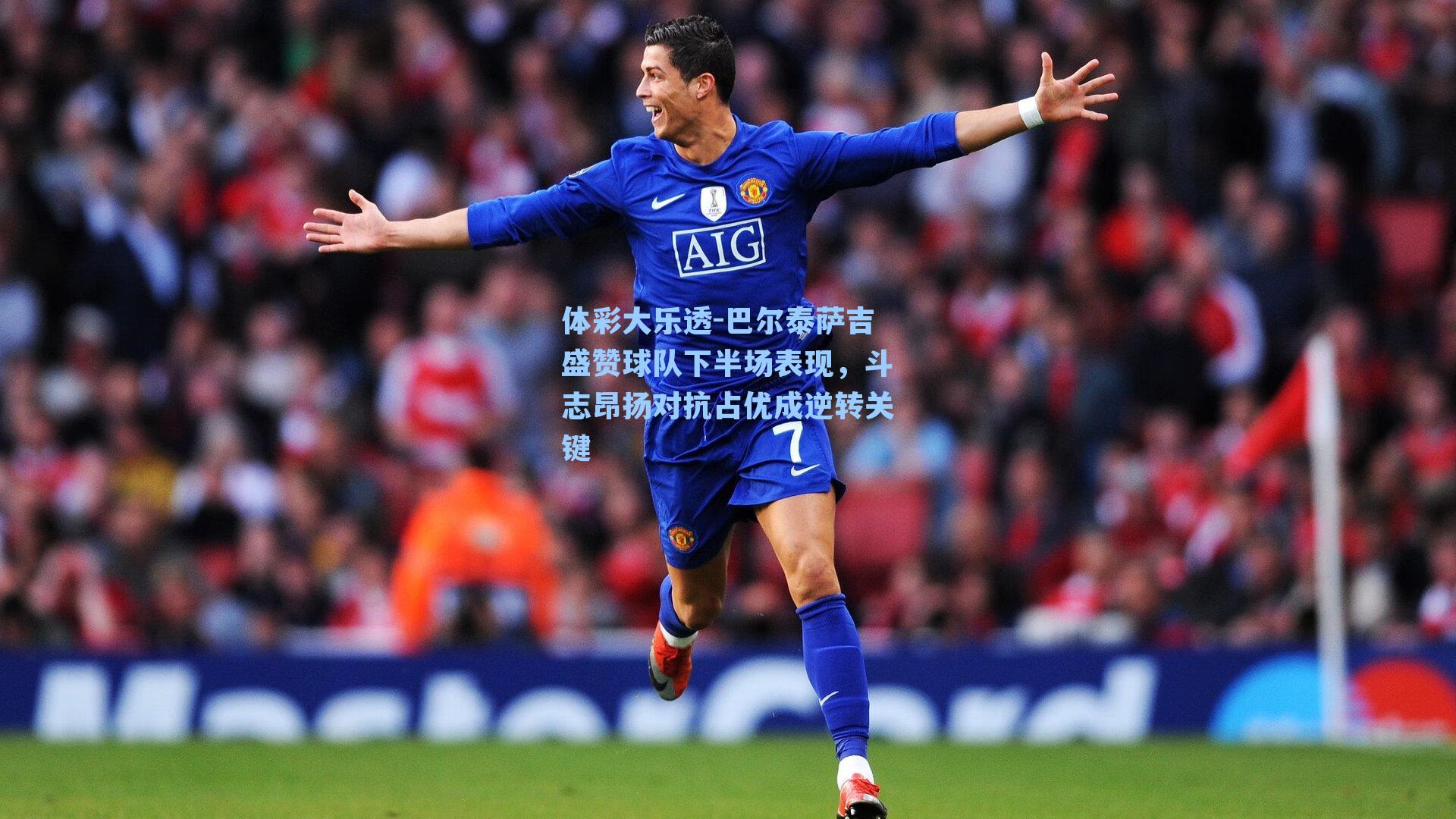 巴尔泰萨吉盛赞球队下半场表现，斗志昂扬对抗占优成逆转关键