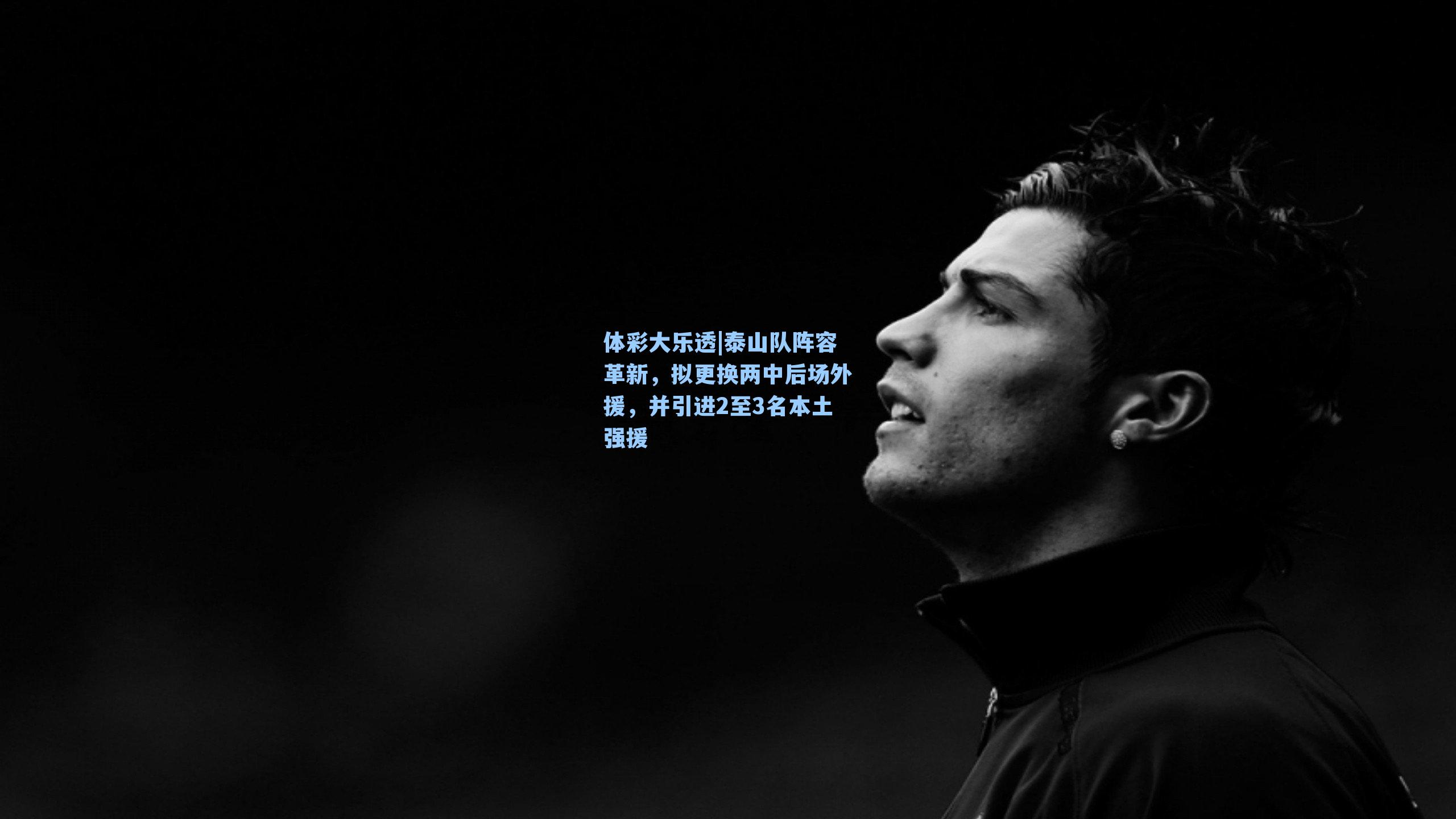 体彩大乐透|泰山队阵容革新，拟更换两中后场外援，并引进2至3名本土强援